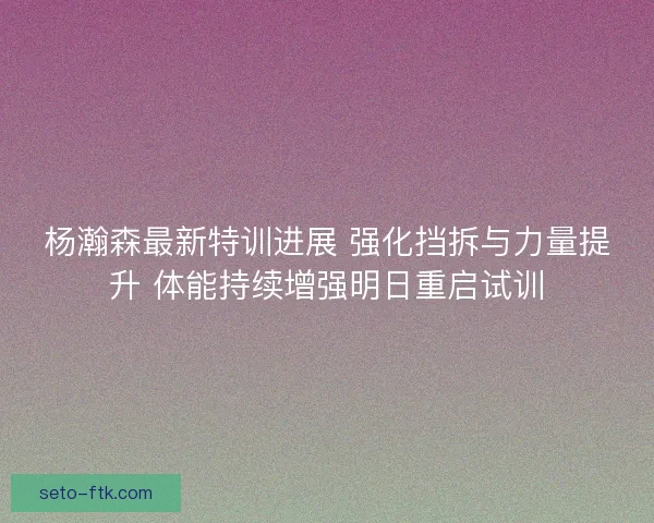杨瀚森最新特训进展 强化挡拆与力量提升 体能持续增强明日重启试训