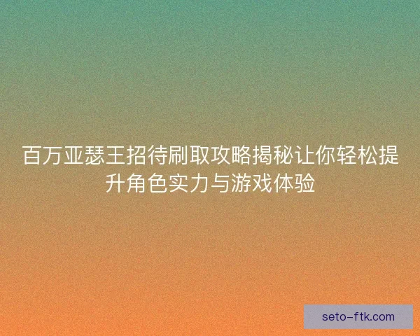 百万亚瑟王招待刷取攻略揭秘让你轻松提升角色实力与游戏体验