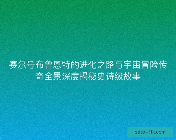 赛尔号布鲁恩特的进化之路与宇宙冒险传奇全景深度揭秘史诗级故事