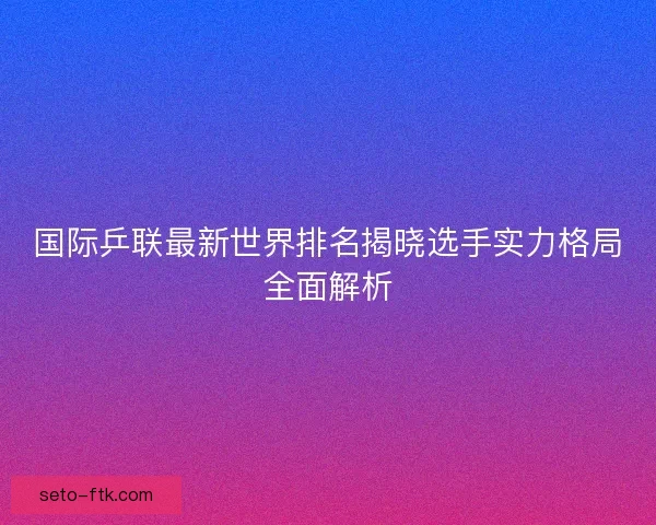 国际乒联最新世界排名揭晓选手实力格局全面解析