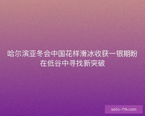 哈尔滨亚冬会中国花样滑冰收获一银期盼在低谷中寻找新突破