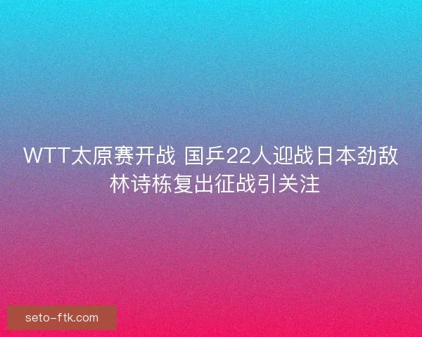 WTT太原赛开战 国乒22人迎战日本劲敌 林诗栋复出征战引关注